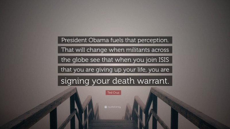 Ted Cruz Quote: “President Obama fuels that perception. That will change when militants across the globe see that when you join ISIS that you are giving up your life, you are signing your death warrant.”