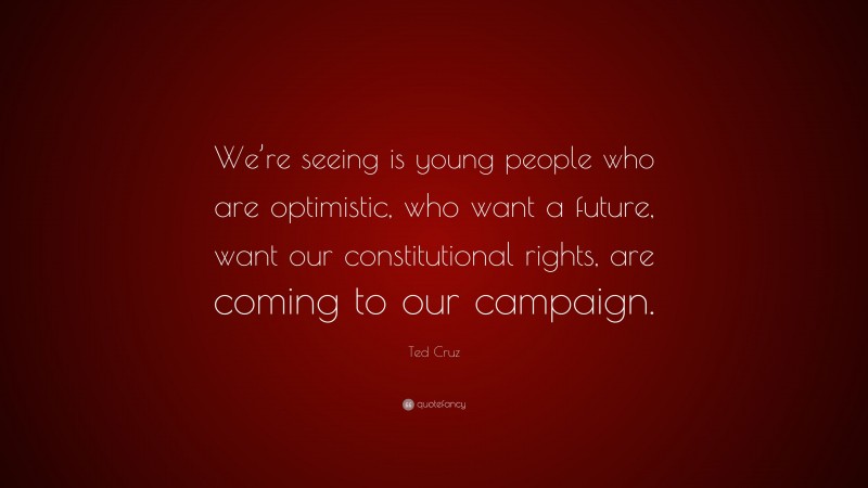 Ted Cruz Quote: “We’re seeing is young people who are optimistic, who want a future, want our constitutional rights, are coming to our campaign.”