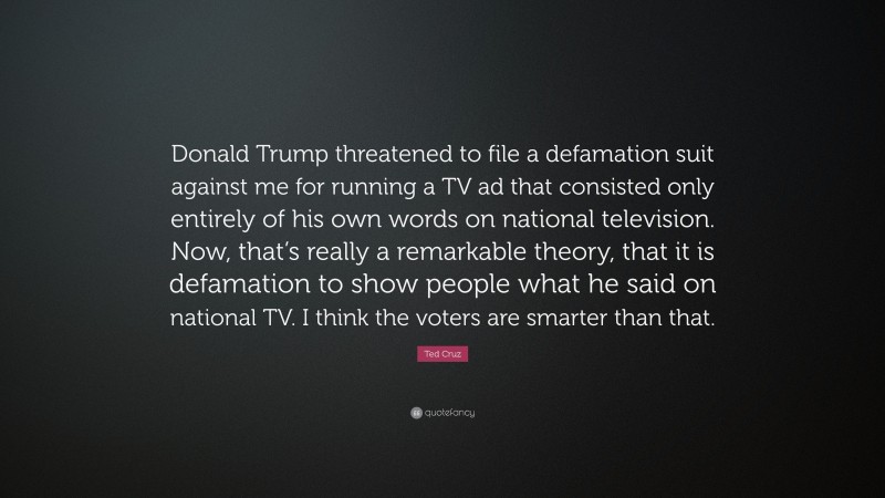 Ted Cruz Quote: “Donald Trump threatened to file a defamation suit against me for running a TV ad that consisted only entirely of his own words on national television. Now, that’s really a remarkable theory, that it is defamation to show people what he said on national TV. I think the voters are smarter than that.”