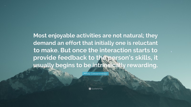 Mihaly Csikszentmihalyi Quote: “Most enjoyable activities are not natural; they demand an effort that initially one is reluctant to make. But once the interaction starts to provide feedback to the person’s skills, it usually begins to be intrinsically rewarding.”