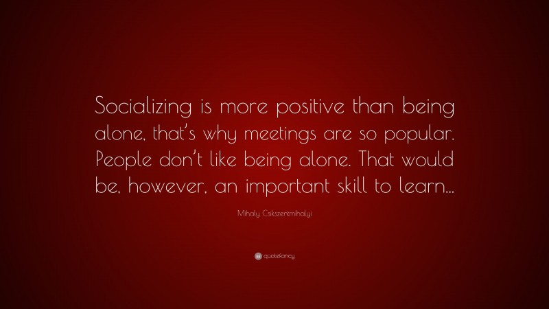 Mihaly Csikszentmihalyi Quote: “Socializing is more positive than being alone, that’s why meetings are so popular. People don’t like being alone. That would be, however, an important skill to learn...”