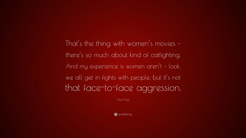 Paul Feig Quote: “That’s the thing with women’s movies – there’s so much about kind of catfighting. And my experience is women aren’t – look, we all get in fights with people, but it’s not that face-to-face aggression.”