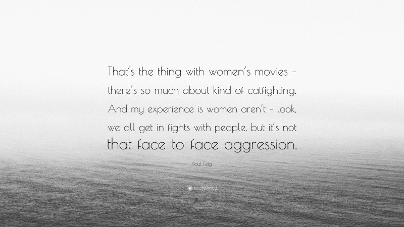 Paul Feig Quote: “That’s the thing with women’s movies – there’s so much about kind of catfighting. And my experience is women aren’t – look, we all get in fights with people, but it’s not that face-to-face aggression.”
