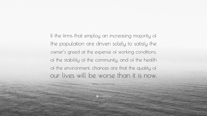 Mihaly Csikszentmihalyi Quote: “If the firms that employ an increasing majority of the population are driven solely to satisfy the owner’s greed at the expense of working conditions, of the stability of the community, and of the health of the environment, chances are that the quality of our lives will be worse than it is now.”