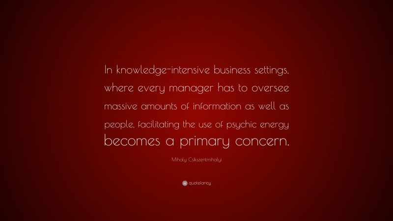 Mihaly Csikszentmihalyi Quote: “In knowledge-intensive business settings, where every manager has to oversee massive amounts of information as well as people, facilitating the use of psychic energy becomes a primary concern.”