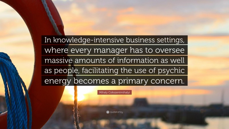 Mihaly Csikszentmihalyi Quote: “In knowledge-intensive business settings, where every manager has to oversee massive amounts of information as well as people, facilitating the use of psychic energy becomes a primary concern.”