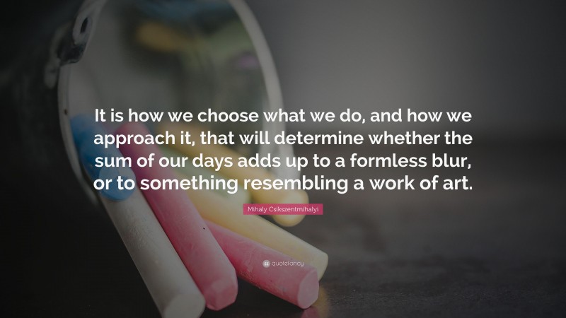 Mihaly Csikszentmihalyi Quote: “It is how we choose what we do, and how we approach it, that will determine whether the sum of our days adds up to a formless blur, or to something resembling a work of art.”