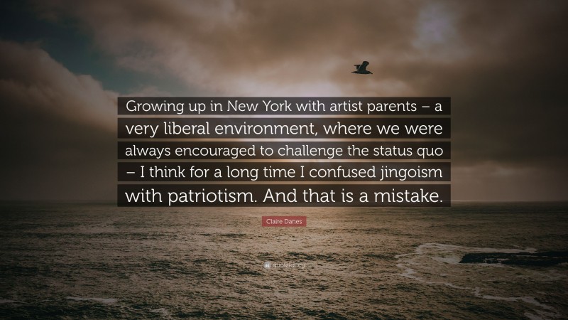 Claire Danes Quote: “Growing up in New York with artist parents – a very liberal environment, where we were always encouraged to challenge the status quo – I think for a long time I confused jingoism with patriotism. And that is a mistake.”