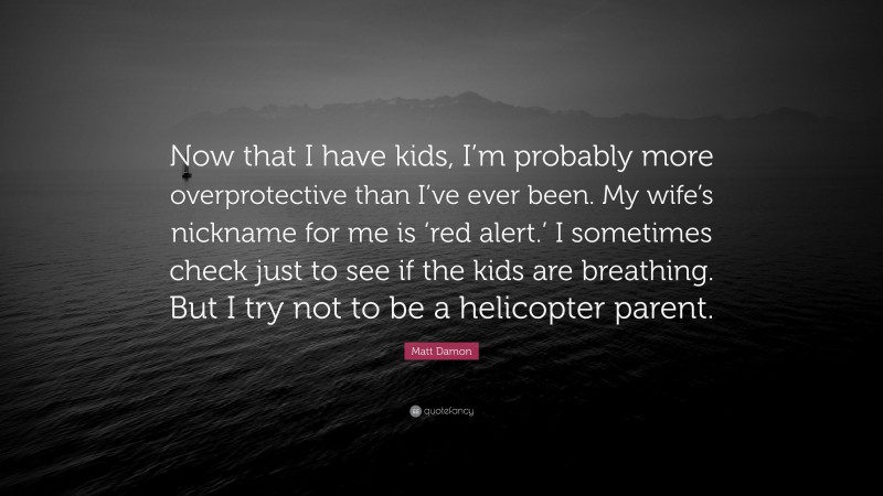 Matt Damon Quote: “Now that I have kids, I’m probably more overprotective than I’ve ever been. My wife’s nickname for me is ‘red alert.’ I sometimes check just to see if the kids are breathing. But I try not to be a helicopter parent.”