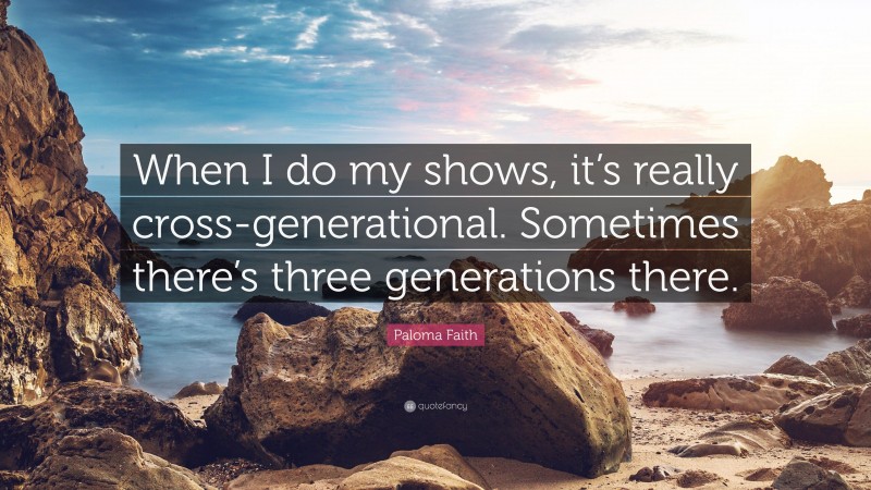Paloma Faith Quote: “When I do my shows, it’s really cross-generational. Sometimes there’s three generations there.”