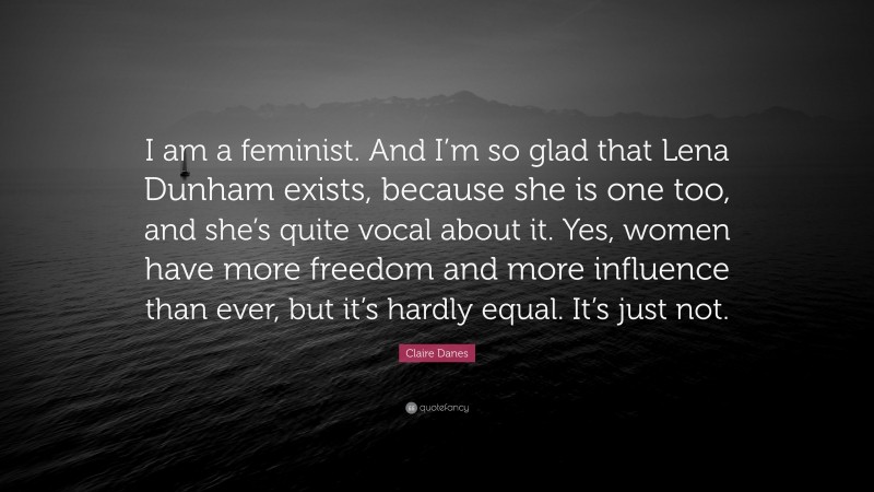 Claire Danes Quote: “I am a feminist. And I’m so glad that Lena Dunham exists, because she is one too, and she’s quite vocal about it. Yes, women have more freedom and more influence than ever, but it’s hardly equal. It’s just not.”