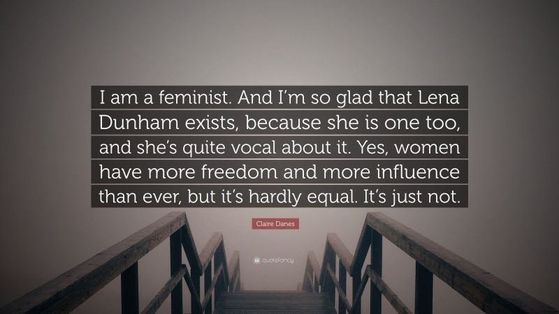 Claire Danes Quote: “I am a feminist. And I’m so glad that Lena Dunham exists, because she is one too, and she’s quite vocal about it. Yes, women have more freedom and more influence than ever, but it’s hardly equal. It’s just not.”