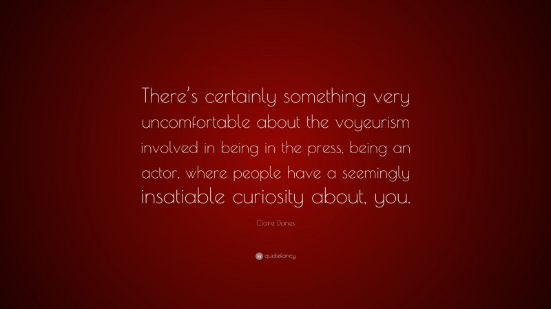 Claire Danes Quote: “There’s certainly something very uncomfortable about the voyeurism involved in being in the press, being an actor, where people have a seemingly insatiable curiosity about, you.”