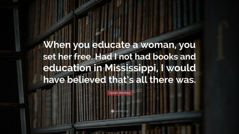 Oprah Winfrey Quote: “When you educate a woman, you set her free. Had I not had books and education in Mississippi, I would have believed that’s all there was.”