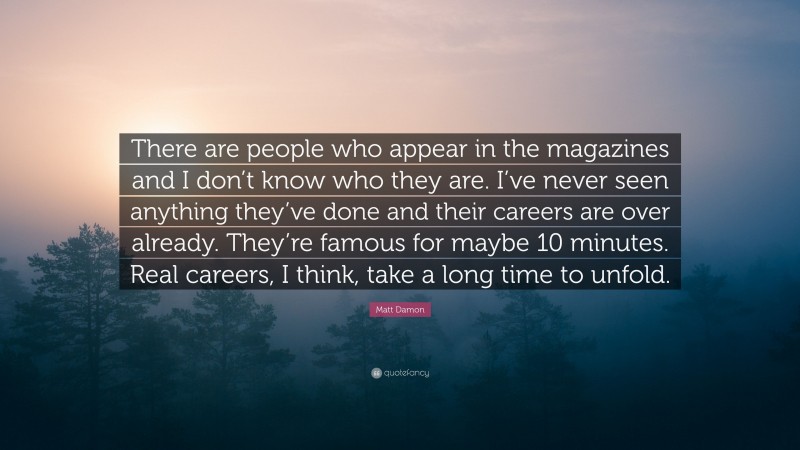 Matt Damon Quote: “There are people who appear in the magazines and I don’t know who they are. I’ve never seen anything they’ve done and their careers are over already. They’re famous for maybe 10 minutes. Real careers, I think, take a long time to unfold.”