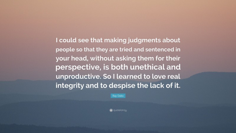 Ray Dalio Quote: “I could see that making judgments about people so that they are tried and sentenced in your head, without asking them for their perspective, is both unethical and unproductive. So I learned to love real integrity and to despise the lack of it.”