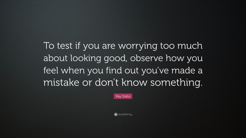 Ray Dalio Quote: “To test if you are worrying too much about looking good, observe how you feel when you find out you’ve made a mistake or don’t know something.”