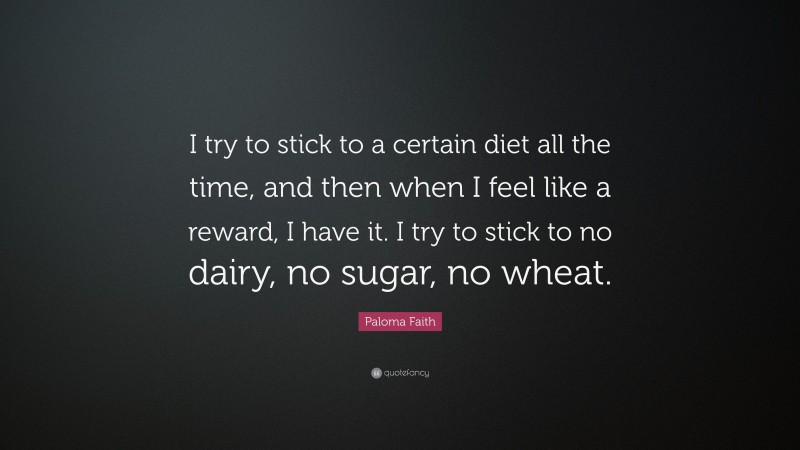 Paloma Faith Quote: “I try to stick to a certain diet all the time, and then when I feel like a reward, I have it. I try to stick to no dairy, no sugar, no wheat.”