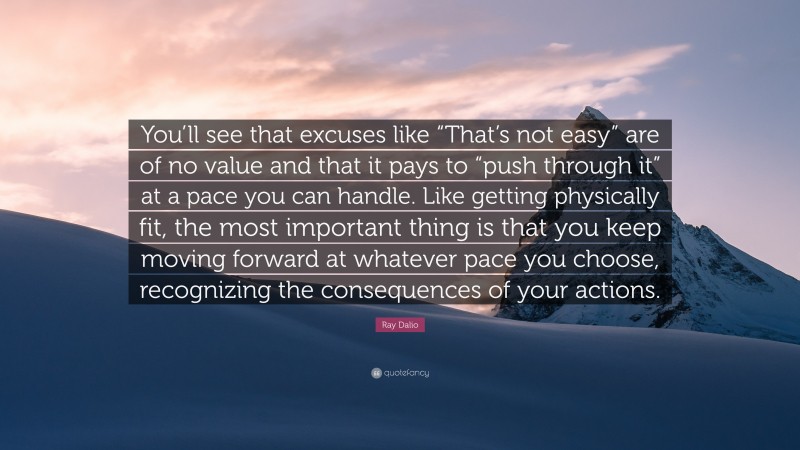 Ray Dalio Quote: “You’ll see that excuses like “That’s not easy” are of no value and that it pays to “push through it” at a pace you can handle. Like getting physically fit, the most important thing is that you keep moving forward at whatever pace you choose, recognizing the consequences of your actions.”