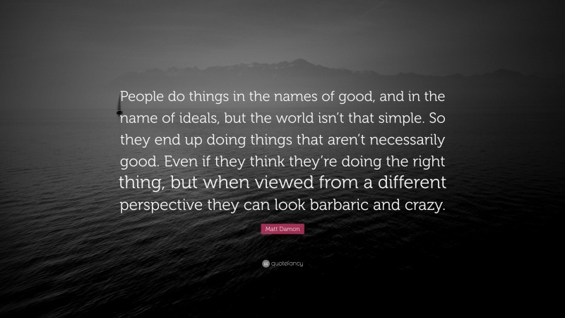 Matt Damon Quote: “People do things in the names of good, and in the name of ideals, but the world isn’t that simple. So they end up doing things that aren’t necessarily good. Even if they think they’re doing the right thing, but when viewed from a different perspective they can look barbaric and crazy.”