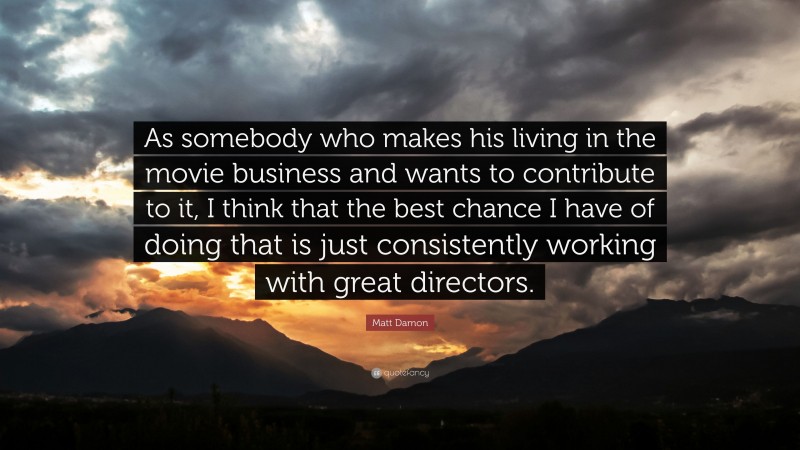 Matt Damon Quote: “As somebody who makes his living in the movie business and wants to contribute to it, I think that the best chance I have of doing that is just consistently working with great directors.”