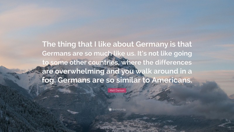 Matt Damon Quote: “The thing that I like about Germany is that Germans are so much like us. It’s not like going to some other countries, where the differences are overwhelming and you walk around in a fog. Germans are so similar to Americans.”