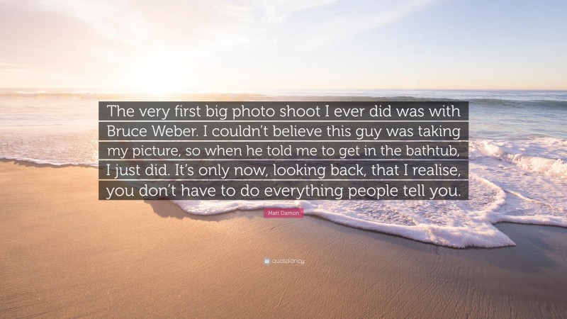 Matt Damon Quote: “The very first big photo shoot I ever did was with Bruce Weber. I couldn’t believe this guy was taking my picture, so when he told me to get in the bathtub, I just did. It’s only now, looking back, that I realise, you don’t have to do everything people tell you.”