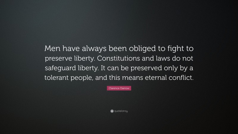 Clarence Darrow Quote: “Men have always been obliged to fight to preserve liberty. Constitutions and laws do not safeguard liberty. It can be preserved only by a tolerant people, and this means eternal conflict.”