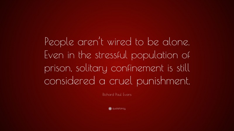Richard Paul Evans Quote: “People aren’t wired to be alone. Even in the stressful population of prison, solitary confinement is still considered a cruel punishment.”