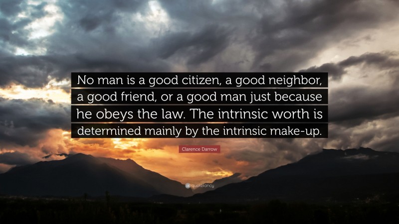 Clarence Darrow Quote: “No man is a good citizen, a good neighbor, a good friend, or a good man just because he obeys the law. The intrinsic worth is determined mainly by the intrinsic make-up.”