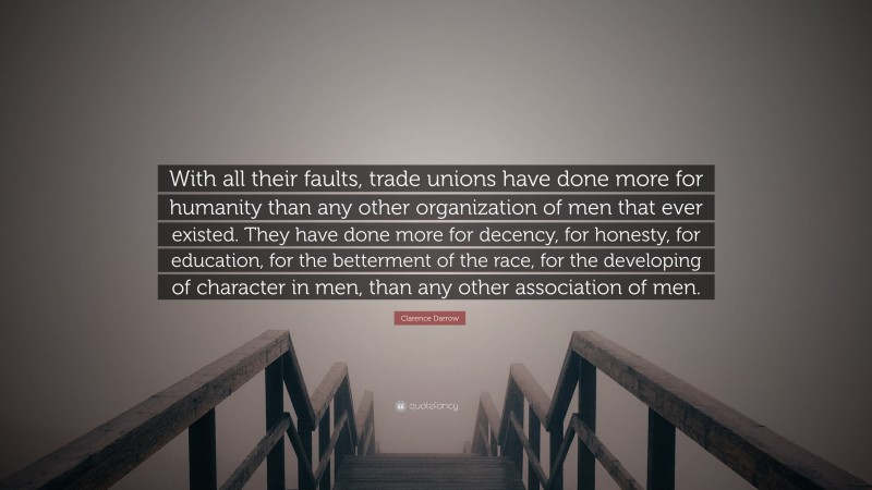 Clarence Darrow Quote: “With all their faults, trade unions have done more for humanity than any other organization of men that ever existed. They have done more for decency, for honesty, for education, for the betterment of the race, for the developing of character in men, than any other association of men.”