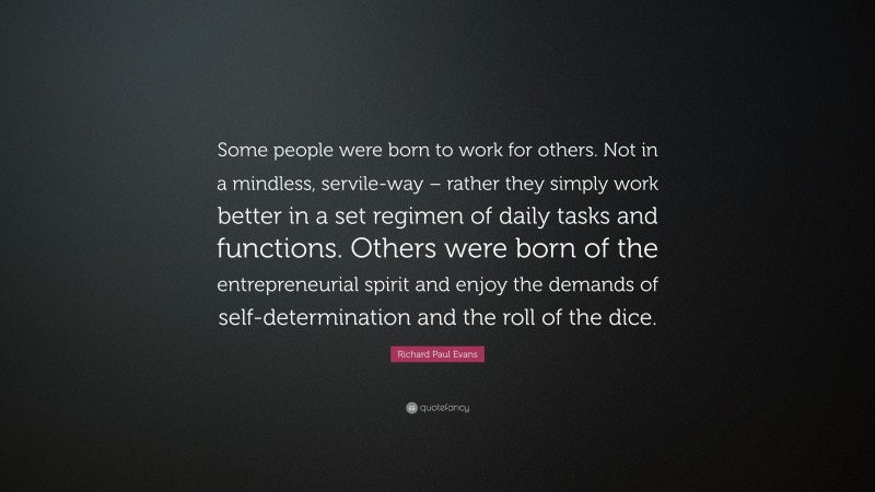 Richard Paul Evans Quote: “Some people were born to work for others. Not in a mindless, servile-way – rather they simply work better in a set regimen of daily tasks and functions. Others were born of the entrepreneurial spirit and enjoy the demands of self-determination and the roll of the dice.”
