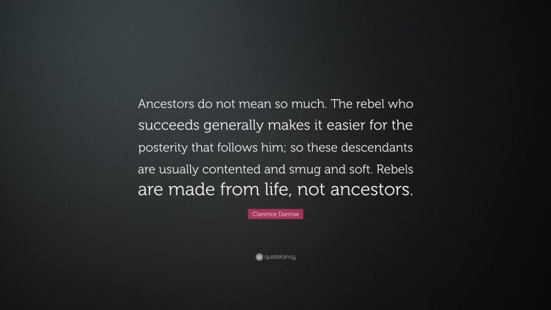 Clarence Darrow Quote: “Ancestors do not mean so much. The rebel who succeeds generally makes it easier for the posterity that follows him; so these descendants are usually contented and smug and soft. Rebels are made from life, not ancestors.”