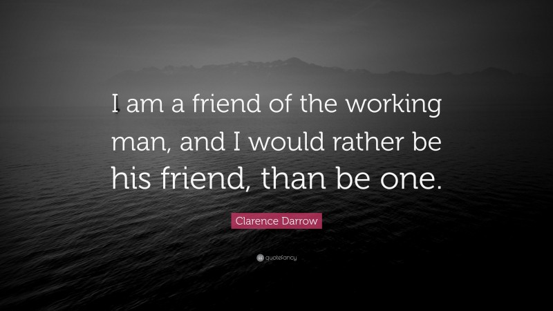 Clarence Darrow Quote: “I am a friend of the working man, and I would rather be his friend, than be one.”