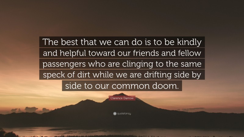 Clarence Darrow Quote: “The best that we can do is to be kindly and helpful toward our friends and fellow passengers who are clinging to the same speck of dirt while we are drifting side by side to our common doom.”