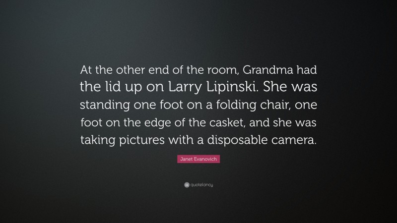 Janet Evanovich Quote: “At the other end of the room, Grandma had the lid up on Larry Lipinski. She was standing one foot on a folding chair, one foot on the edge of the casket, and she was taking pictures with a disposable camera.”