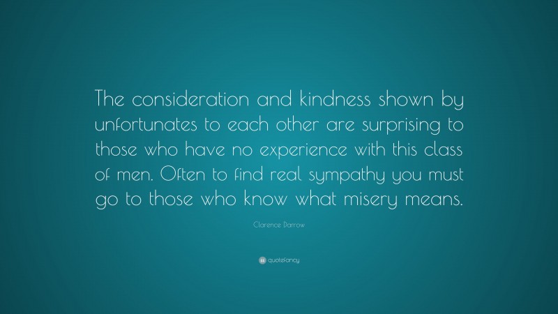 Clarence Darrow Quote: “The consideration and kindness shown by unfortunates to each other are surprising to those who have no experience with this class of men. Often to find real sympathy you must go to those who know what misery means.”