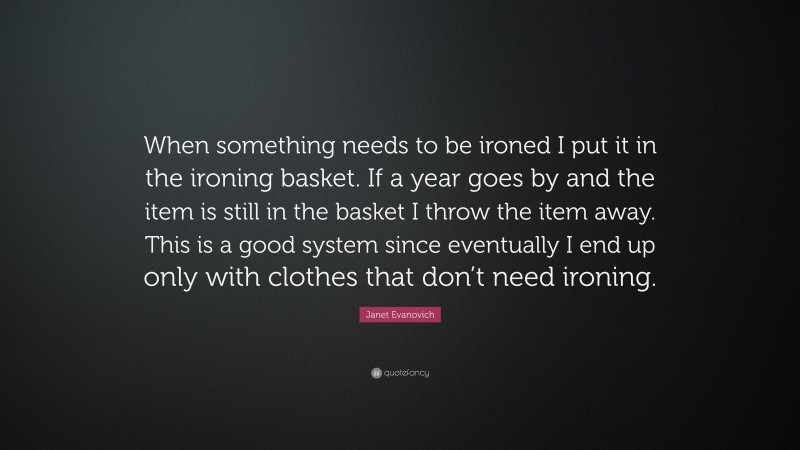 Janet Evanovich Quote: “When something needs to be ironed I put it in the ironing basket. If a year goes by and the item is still in the basket I throw the item away. This is a good system since eventually I end up only with clothes that don’t need ironing.”