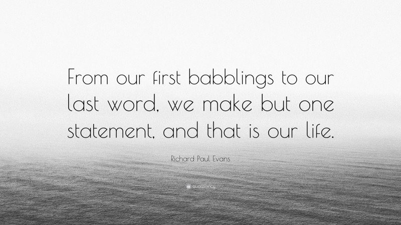 Richard Paul Evans Quote: “From our first babblings to our last word, we make but one statement, and that is our life.”