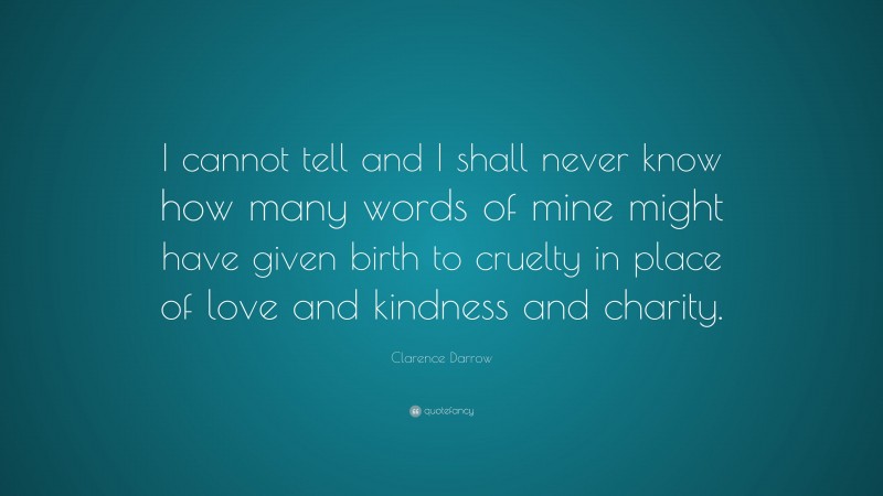 Clarence Darrow Quote: “I cannot tell and I shall never know how many words of mine might have given birth to cruelty in place of love and kindness and charity.”
