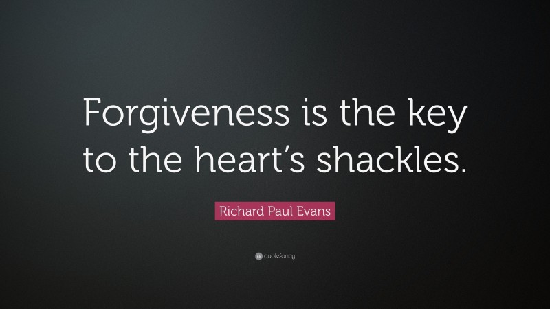 Richard Paul Evans Quote: “Forgiveness is the key to the heart’s shackles.”