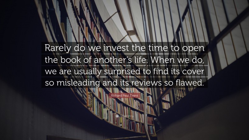 Richard Paul Evans Quote: “Rarely do we invest the time to open the book of another’s life. When we do, we are usually surprised to find its cover so misleading and its reviews so flawed.”