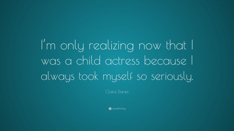 Claire Danes Quote: “I’m only realizing now that I was a child actress because I always took myself so seriously.”