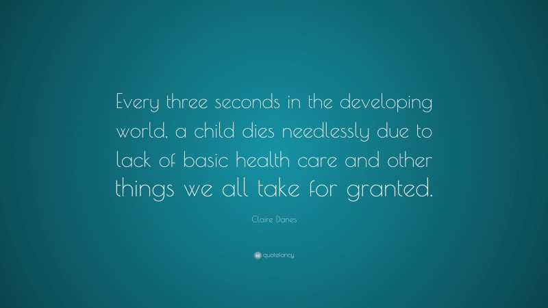 Claire Danes Quote: “Every three seconds in the developing world, a child dies needlessly due to lack of basic health care and other things we all take for granted.”