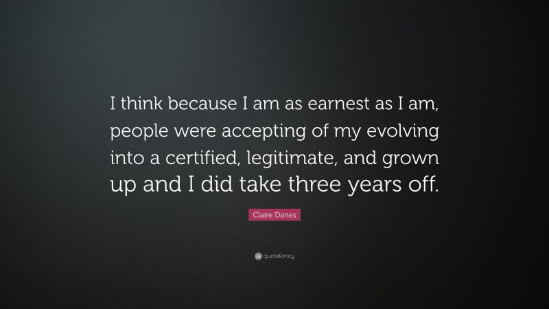 Claire Danes Quote: “I think because I am as earnest as I am, people were accepting of my evolving into a certified, legitimate, and grown up and I did take three years off.”