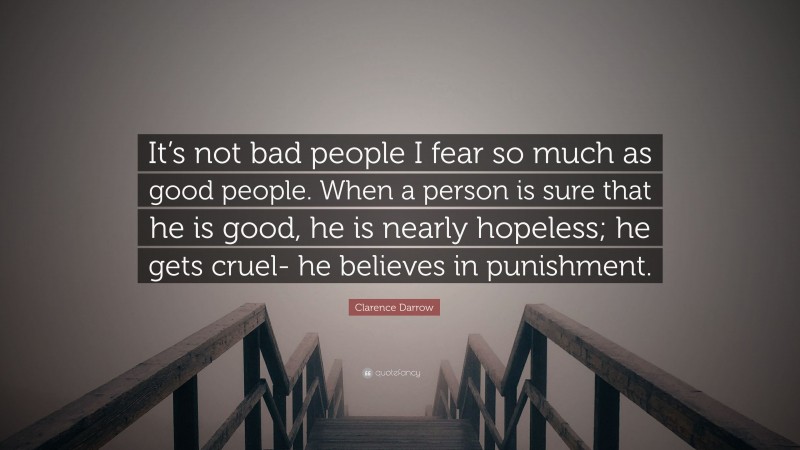 Clarence Darrow Quote: “It’s not bad people I fear so much as good people. When a person is sure that he is good, he is nearly hopeless; he gets cruel- he believes in punishment.”