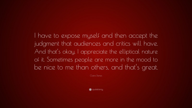 Claire Danes Quote: “I have to expose myself and then accept the judgment that audiences and critics will have. And that’s okay. I appreciate the elliptical nature of it. Sometimes people are more in the mood to be nice to me than others, and that’s great.”