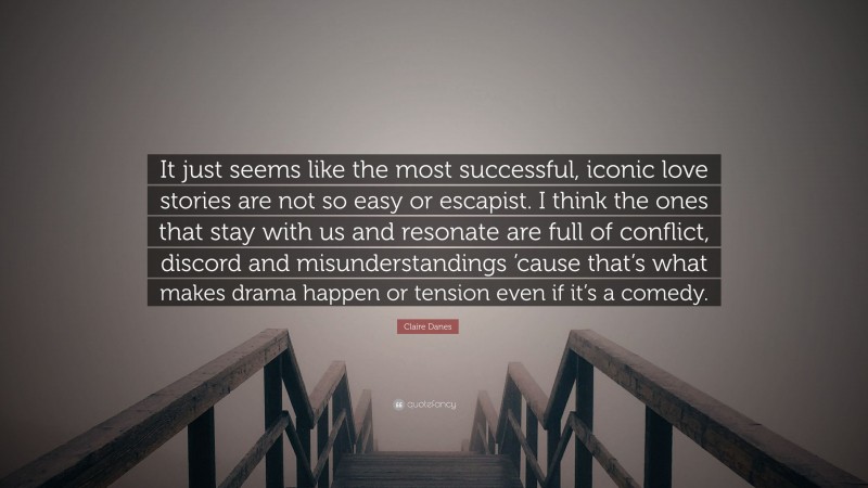 Claire Danes Quote: “It just seems like the most successful, iconic love stories are not so easy or escapist. I think the ones that stay with us and resonate are full of conflict, discord and misunderstandings ’cause that’s what makes drama happen or tension even if it’s a comedy.”