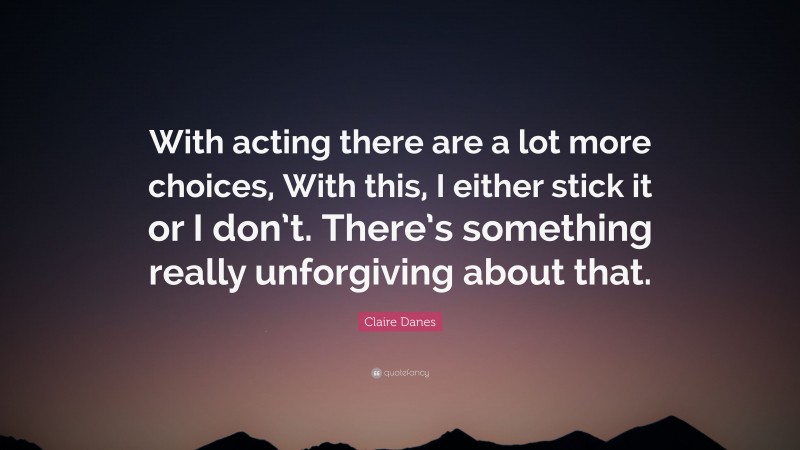 Claire Danes Quote: “With acting there are a lot more choices, With this, I either stick it or I don’t. There’s something really unforgiving about that.”