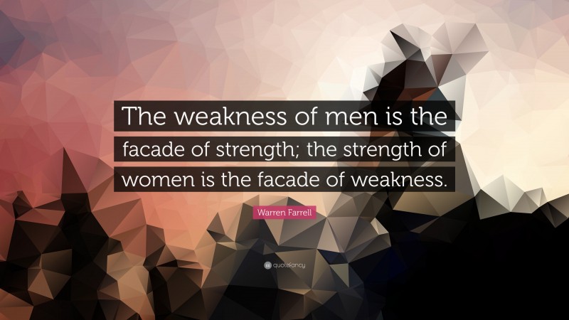 Warren Farrell Quote: “The weakness of men is the facade of strength; the strength of women is the facade of weakness.”